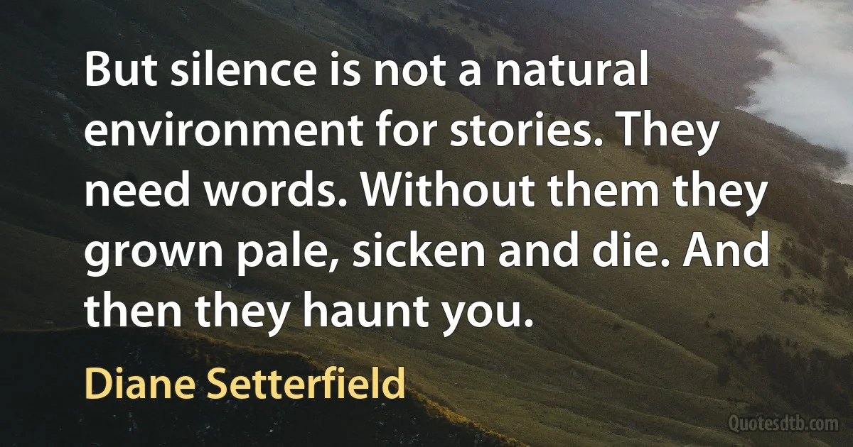 But silence is not a natural environment for stories. They need words. Without them they grown pale, sicken and die. And then they haunt you. (Diane Setterfield)