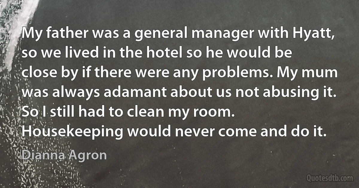 My father was a general manager with Hyatt, so we lived in the hotel so he would be close by if there were any problems. My mum was always adamant about us not abusing it. So I still had to clean my room. Housekeeping would never come and do it. (Dianna Agron)