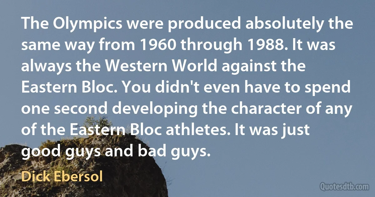 The Olympics were produced absolutely the same way from 1960 through 1988. It was always the Western World against the Eastern Bloc. You didn't even have to spend one second developing the character of any of the Eastern Bloc athletes. It was just good guys and bad guys. (Dick Ebersol)