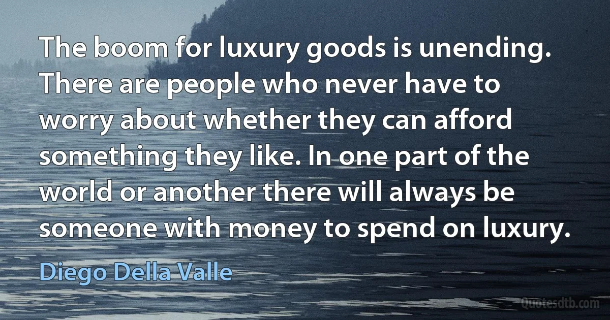 The boom for luxury goods is unending. There are people who never have to worry about whether they can afford something they like. In one part of the world or another there will always be someone with money to spend on luxury. (Diego Della Valle)