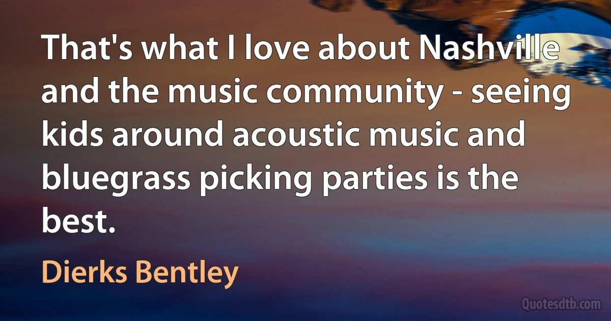 That's what I love about Nashville and the music community - seeing kids around acoustic music and bluegrass picking parties is the best. (Dierks Bentley)