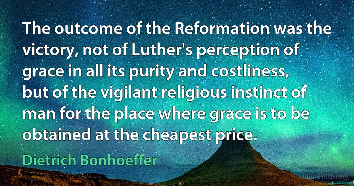 The outcome of the Reformation was the victory, not of Luther's perception of grace in all its purity and costliness, but of the vigilant religious instinct of man for the place where grace is to be obtained at the cheapest price. (Dietrich Bonhoeffer)