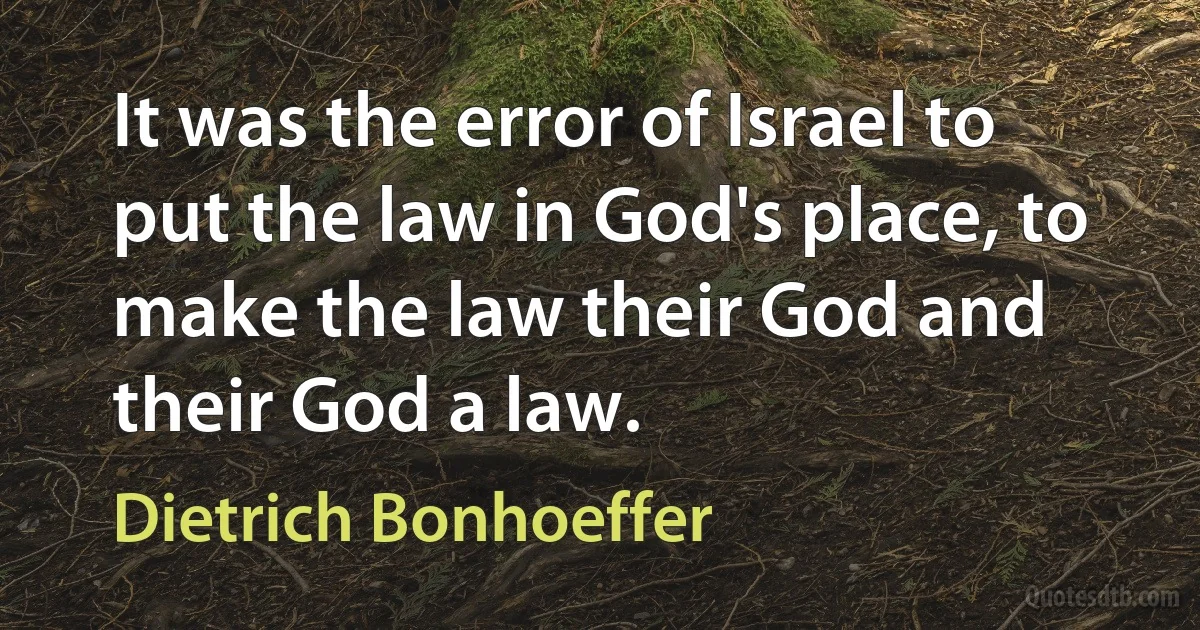 It was the error of Israel to put the law in God's place, to make the law their God and their God a law. (Dietrich Bonhoeffer)