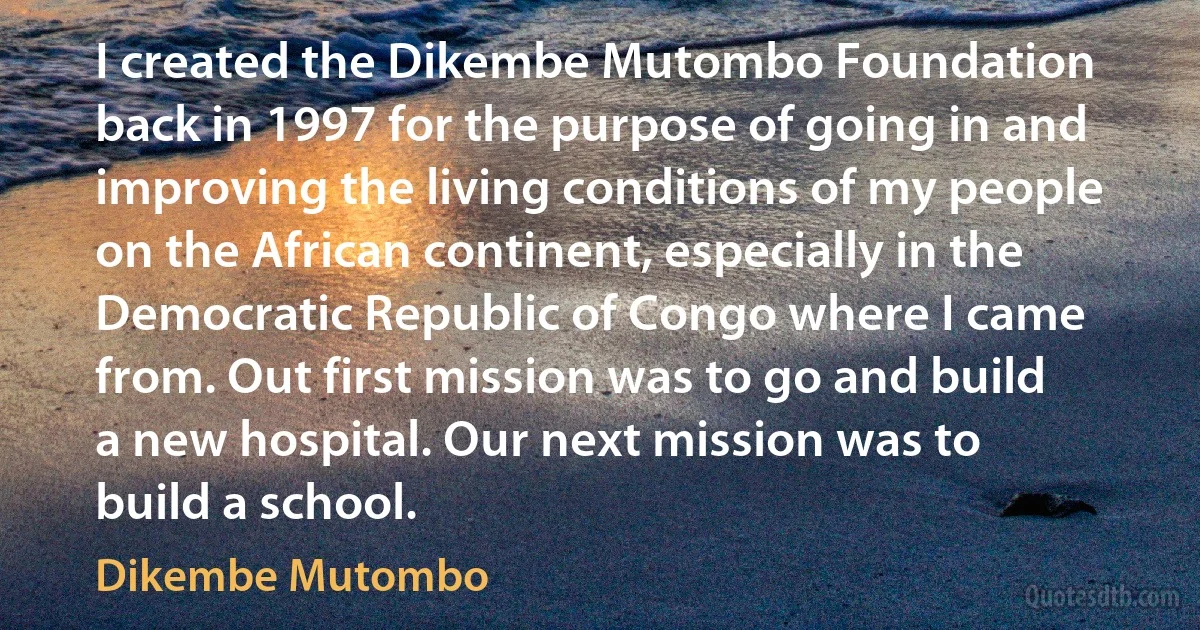 I created the Dikembe Mutombo Foundation back in 1997 for the purpose of going in and improving the living conditions of my people on the African continent, especially in the Democratic Republic of Congo where I came from. Out first mission was to go and build a new hospital. Our next mission was to build a school. (Dikembe Mutombo)