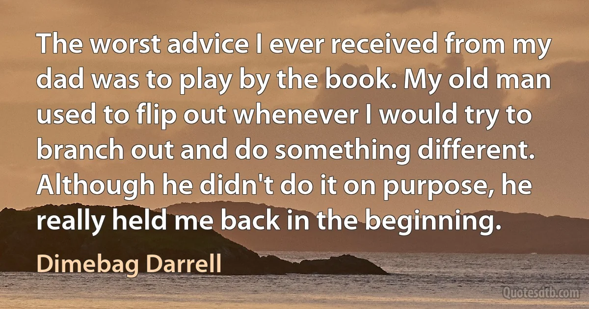 The worst advice I ever received from my dad was to play by the book. My old man used to flip out whenever I would try to branch out and do something different. Although he didn't do it on purpose, he really held me back in the beginning. (Dimebag Darrell)