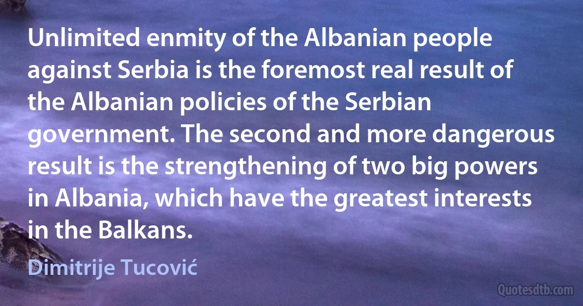 Unlimited enmity of the Albanian people against Serbia is the foremost real result of the Albanian policies of the Serbian government. The second and more dangerous result is the strengthening of two big powers in Albania, which have the greatest interests in the Balkans. (Dimitrije Tucović)