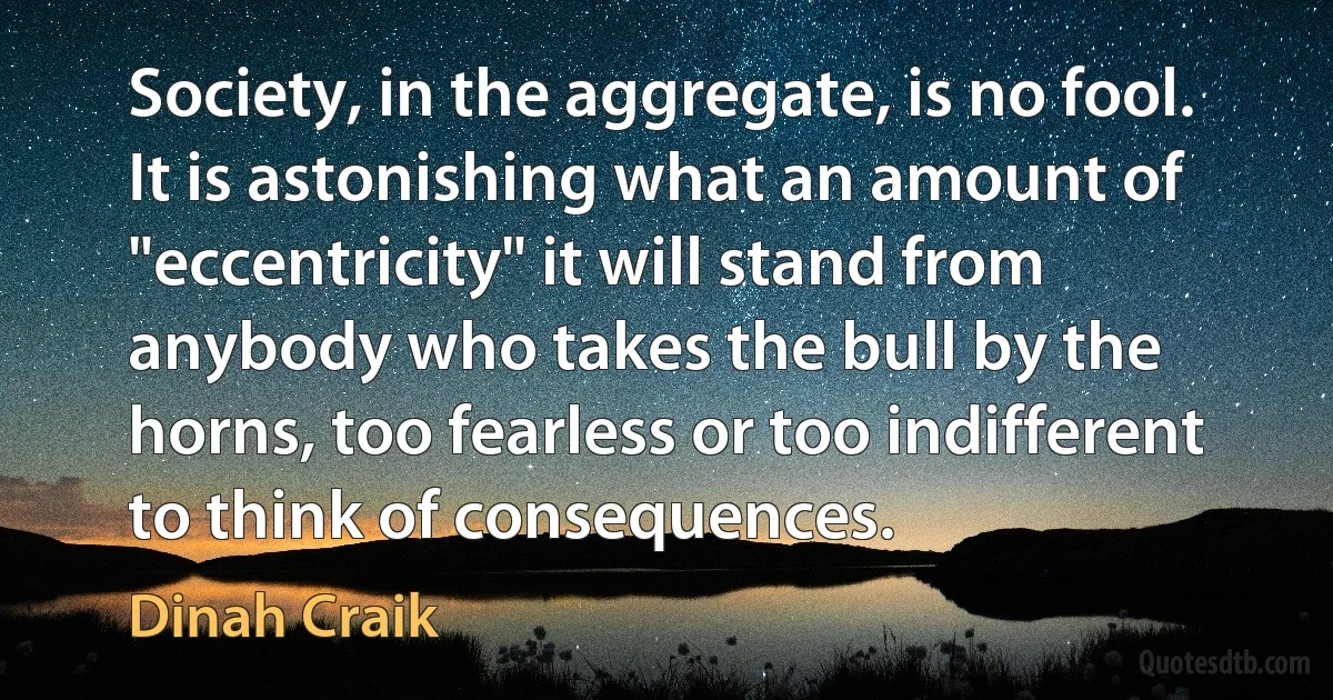 Society, in the aggregate, is no fool. It is astonishing what an amount of "eccentricity" it will stand from anybody who takes the bull by the horns, too fearless or too indifferent to think of consequences. (Dinah Craik)