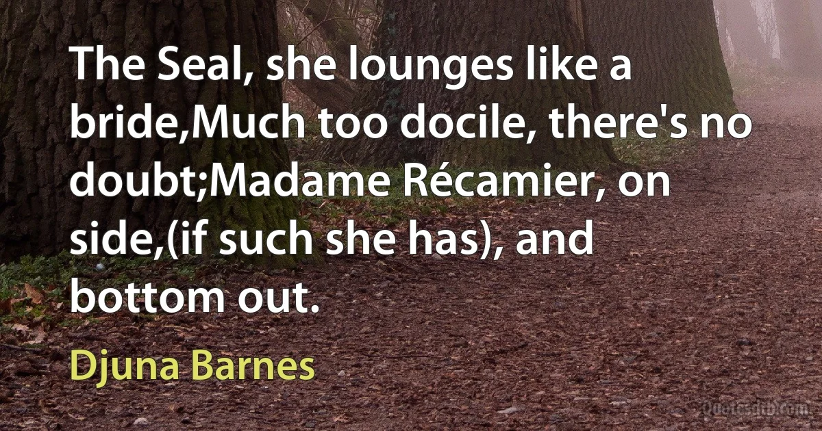 The Seal, she lounges like a bride,Much too docile, there's no doubt;Madame Récamier, on side,(if such she has), and bottom out. (Djuna Barnes)