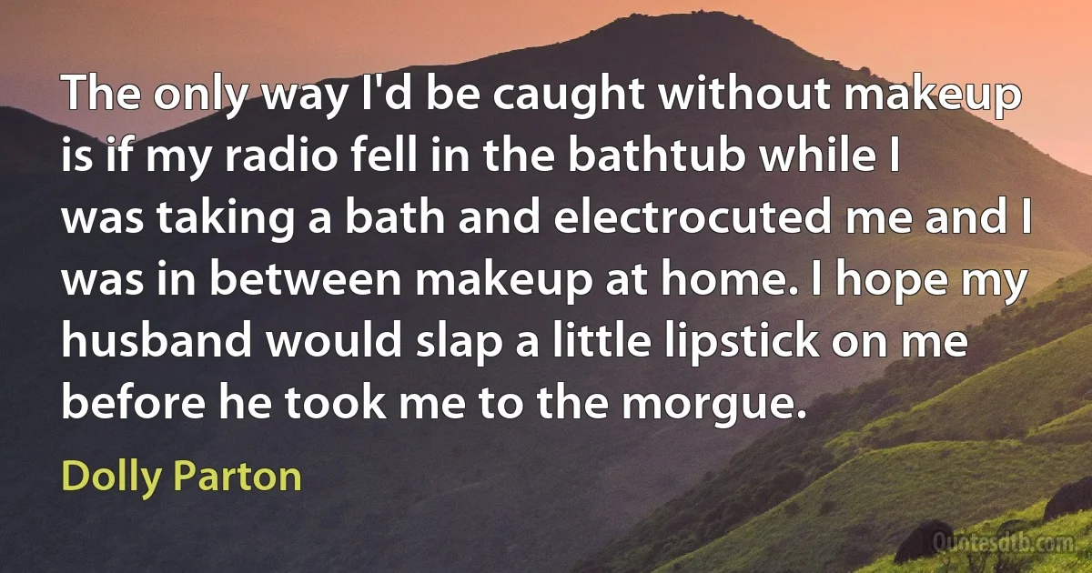 The only way I'd be caught without makeup is if my radio fell in the bathtub while I was taking a bath and electrocuted me and I was in between makeup at home. I hope my husband would slap a little lipstick on me before he took me to the morgue. (Dolly Parton)