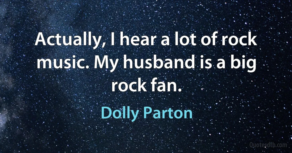 Actually, I hear a lot of rock music. My husband is a big rock fan. (Dolly Parton)