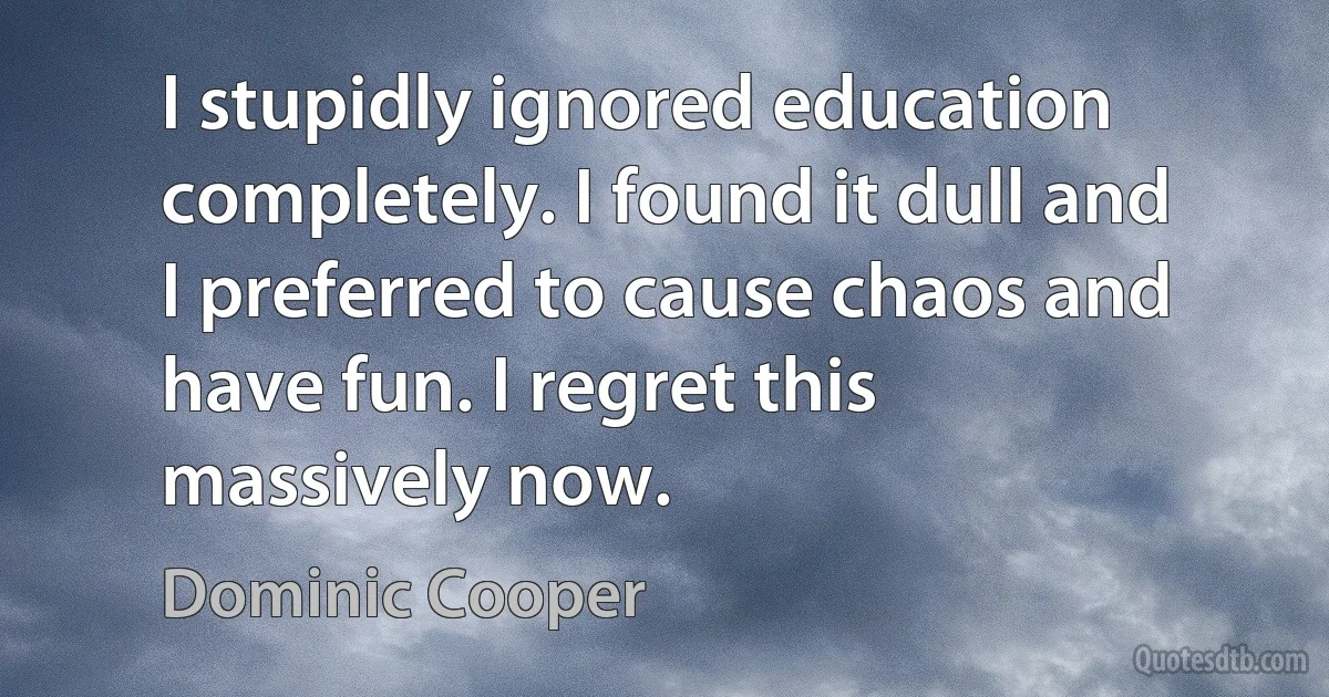 I stupidly ignored education completely. I found it dull and I preferred to cause chaos and have fun. I regret this massively now. (Dominic Cooper)