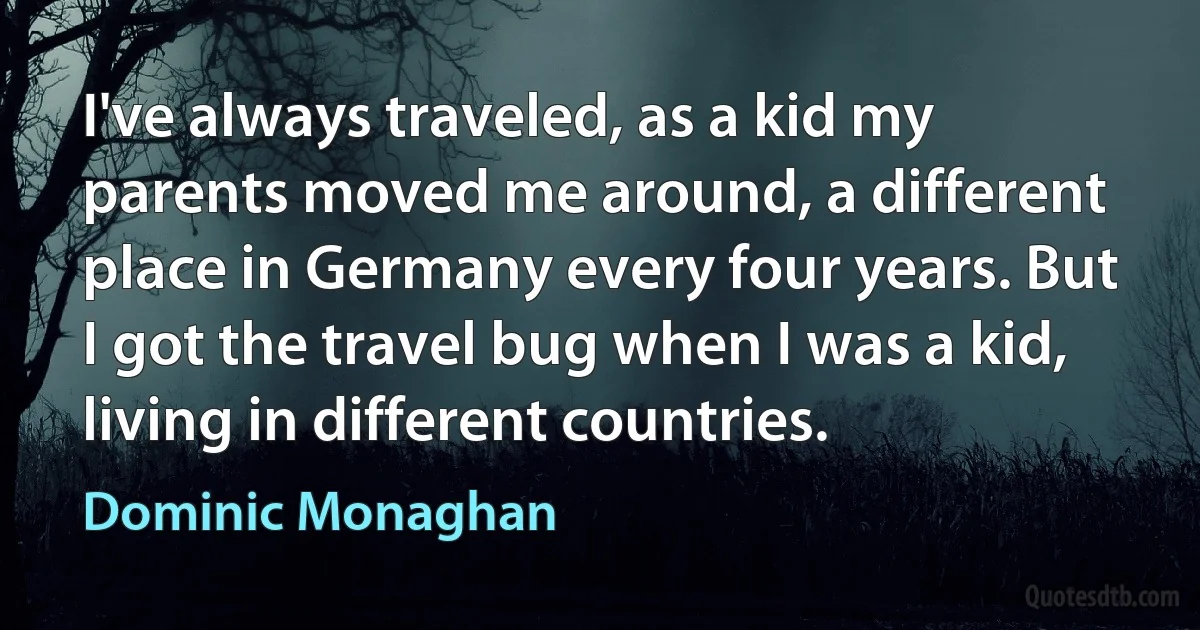 I've always traveled, as a kid my parents moved me around, a different place in Germany every four years. But I got the travel bug when I was a kid, living in different countries. (Dominic Monaghan)