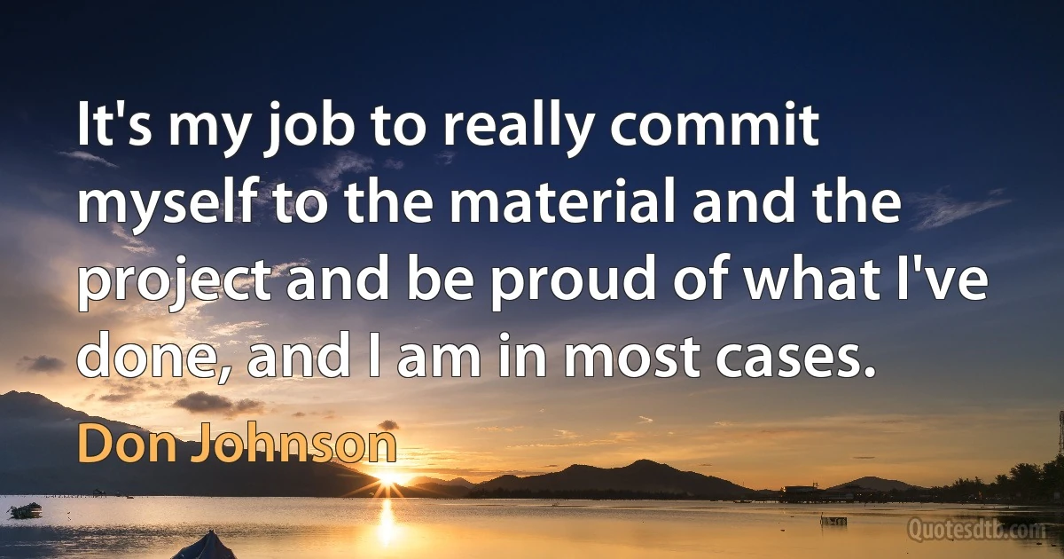 It's my job to really commit myself to the material and the project and be proud of what I've done, and I am in most cases. (Don Johnson)