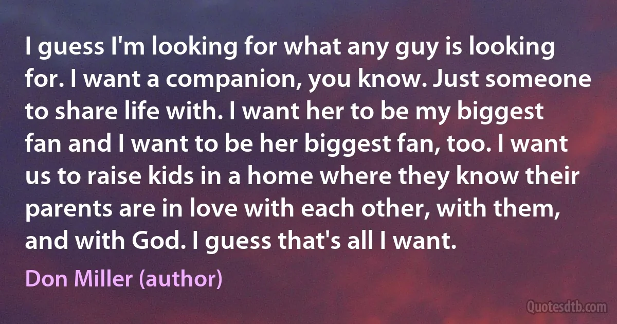 I guess I'm looking for what any guy is looking for. I want a companion, you know. Just someone to share life with. I want her to be my biggest fan and I want to be her biggest fan, too. I want us to raise kids in a home where they know their parents are in love with each other, with them, and with God. I guess that's all I want. (Don Miller (author))