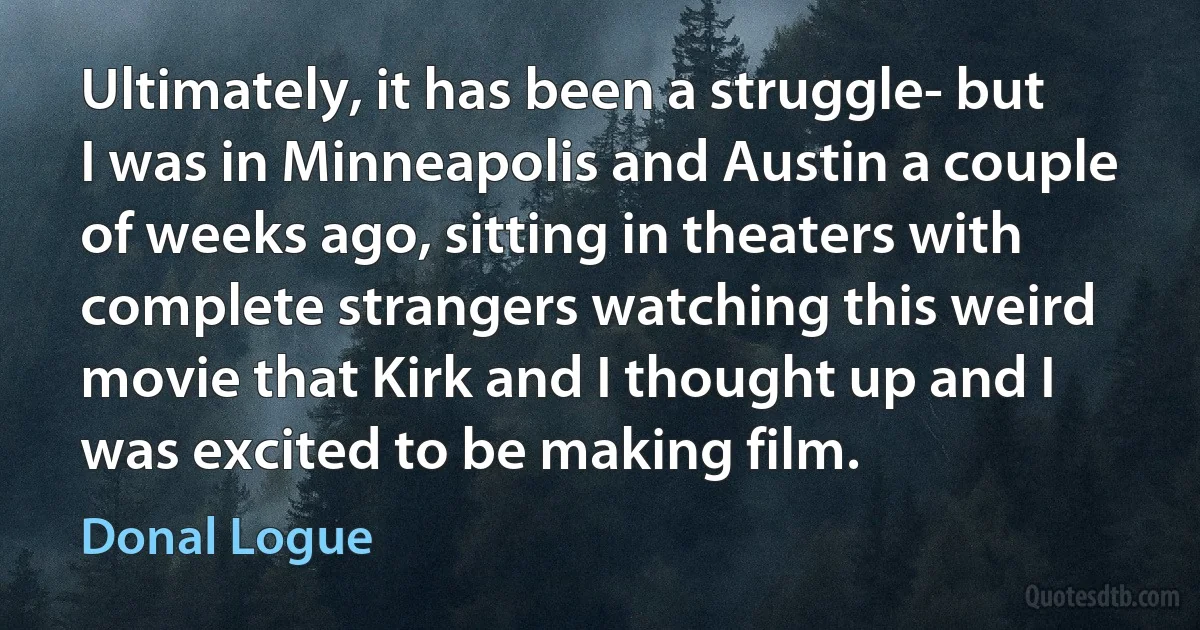 Ultimately, it has been a struggle- but I was in Minneapolis and Austin a couple of weeks ago, sitting in theaters with complete strangers watching this weird movie that Kirk and I thought up and I was excited to be making film. (Donal Logue)