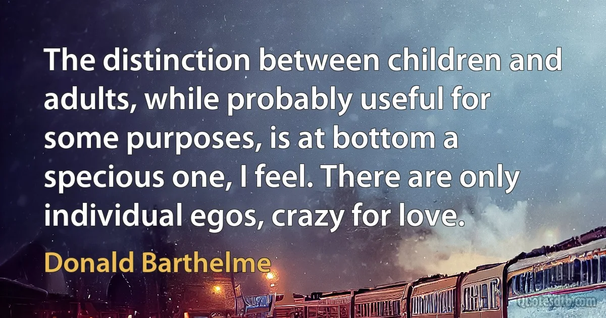 The distinction between children and adults, while probably useful for some purposes, is at bottom a specious one, I feel. There are only individual egos, crazy for love. (Donald Barthelme)