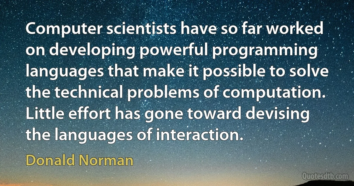 Computer scientists have so far worked on developing powerful programming languages that make it possible to solve the technical problems of computation. Little effort has gone toward devising the languages of interaction. (Donald Norman)