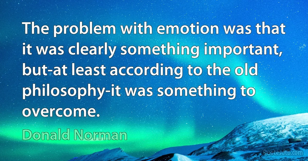 The problem with emotion was that it was clearly something important, but-at least according to the old philosophy-it was something to overcome. (Donald Norman)