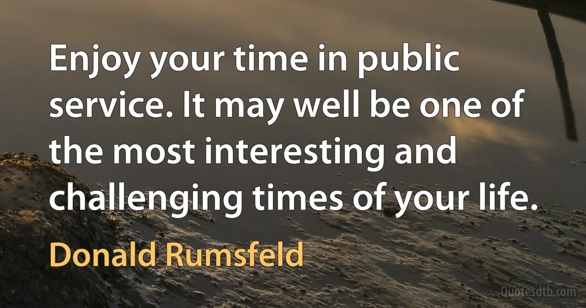 Enjoy your time in public service. It may well be one of the most interesting and challenging times of your life. (Donald Rumsfeld)