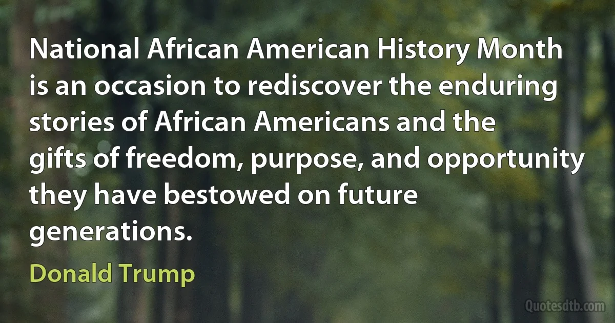 National African American History Month
is an occasion to rediscover the enduring stories of African Americans and the
gifts of freedom, purpose, and opportunity they have bestowed on future
generations. (Donald Trump)