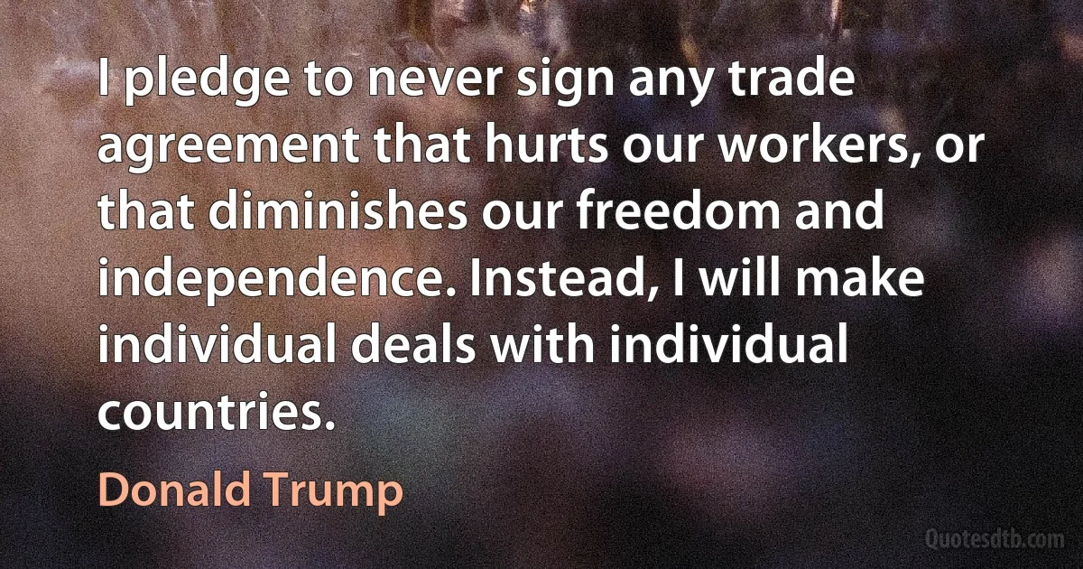 I pledge to never sign any trade agreement that hurts our workers, or that diminishes our freedom and independence. Instead, I will make individual deals with individual countries. (Donald Trump)