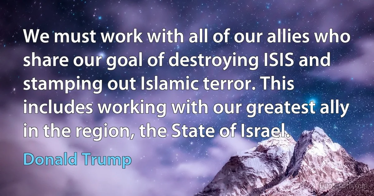 We must work with all of our allies who share our goal of destroying ISIS and stamping out Islamic terror. This includes working with our greatest ally in the region, the State of Israel. (Donald Trump)