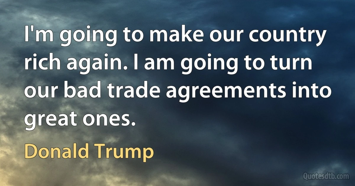 I'm going to make our country rich again. I am going to turn our bad trade agreements into great ones. (Donald Trump)