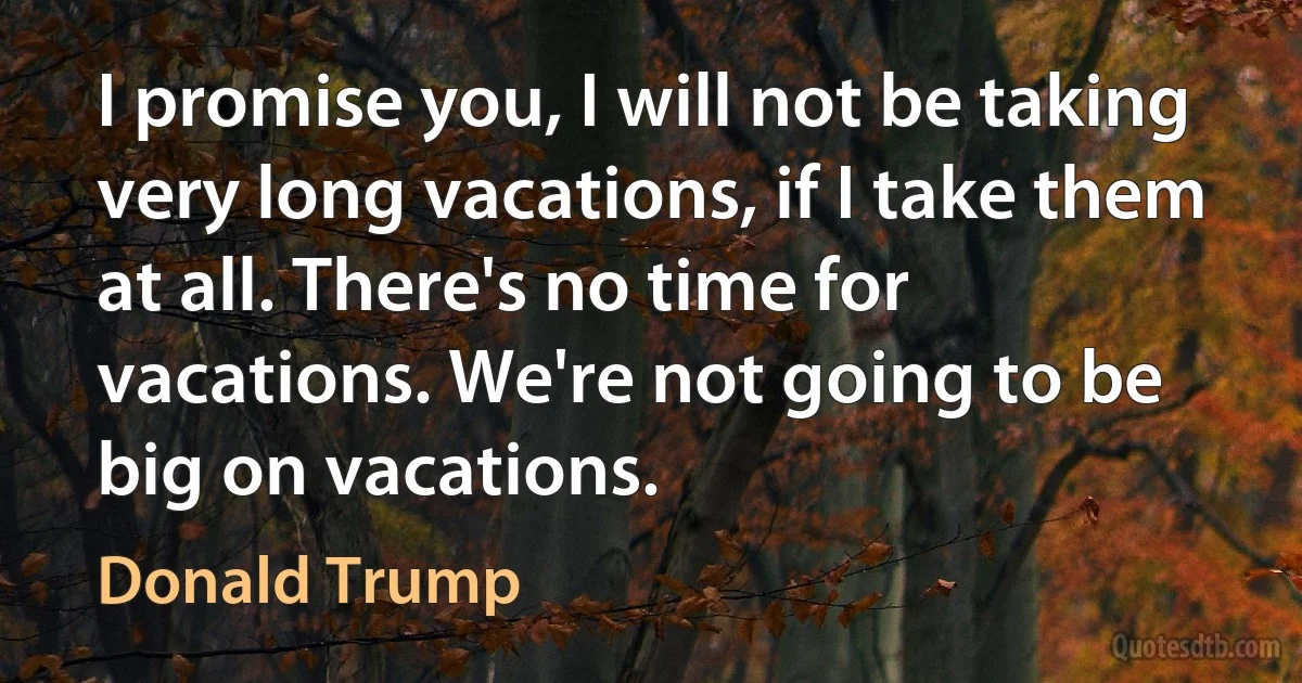 I promise you, I will not be taking very long vacations, if I take them at all. There's no time for vacations. We're not going to be big on vacations. (Donald Trump)