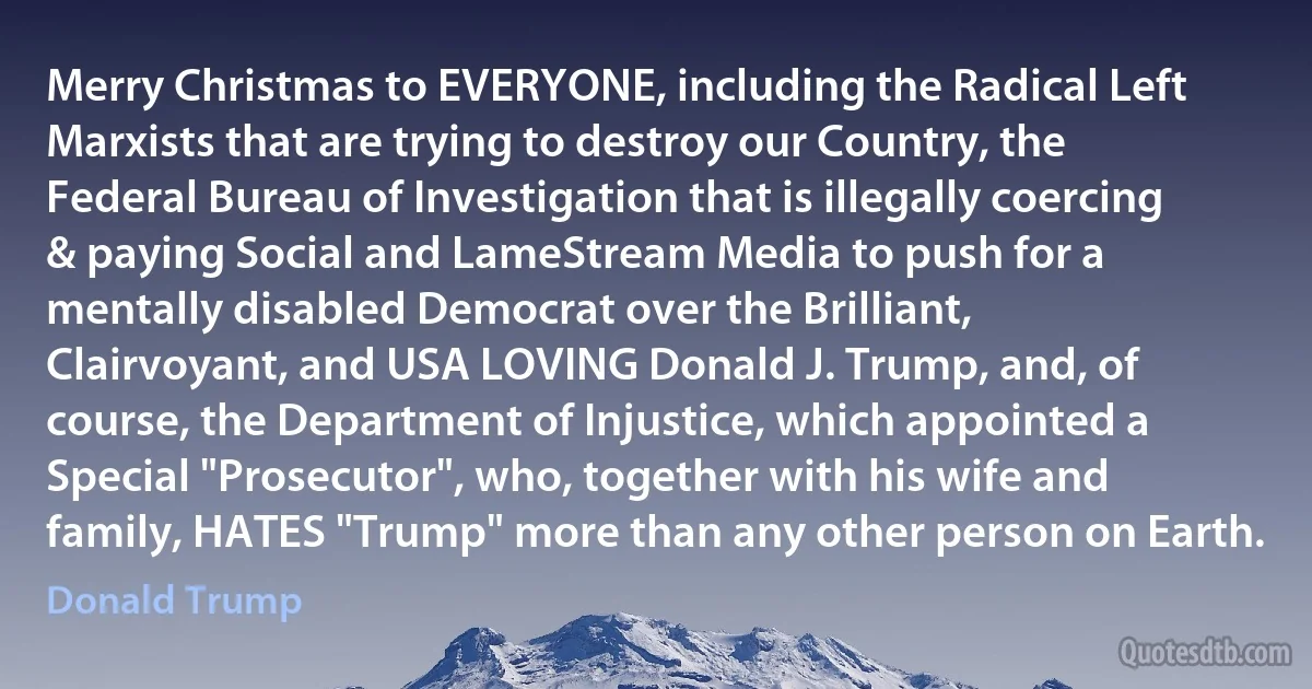 Merry Christmas to EVERYONE, including the Radical Left Marxists that are trying to destroy our Country, the Federal Bureau of Investigation that is illegally coercing & paying Social and LameStream Media to push for a mentally disabled Democrat over the Brilliant, Clairvoyant, and USA LOVING Donald J. Trump, and, of course, the Department of Injustice, which appointed a Special "Prosecutor", who, together with his wife and family, HATES "Trump" more than any other person on Earth. (Donald Trump)