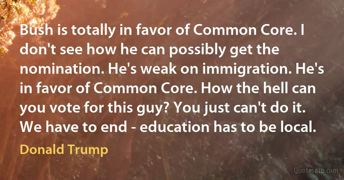 Bush is totally in favor of Common Core. I don't see how he can possibly get the nomination. He's weak on immigration. He's in favor of Common Core. How the hell can you vote for this guy? You just can't do it. We have to end - education has to be local. (Donald Trump)