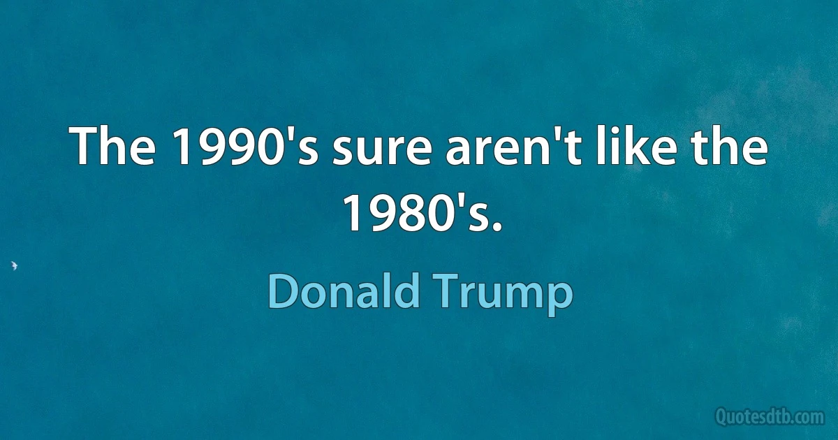 The 1990's sure aren't like the 1980's. (Donald Trump)