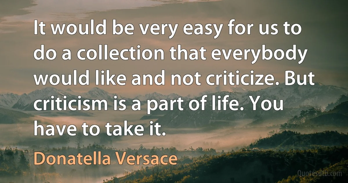 It would be very easy for us to do a collection that everybody would like and not criticize. But criticism is a part of life. You have to take it. (Donatella Versace)