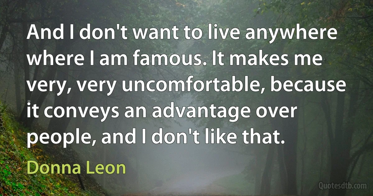 And I don't want to live anywhere where I am famous. It makes me very, very uncomfortable, because it conveys an advantage over people, and I don't like that. (Donna Leon)