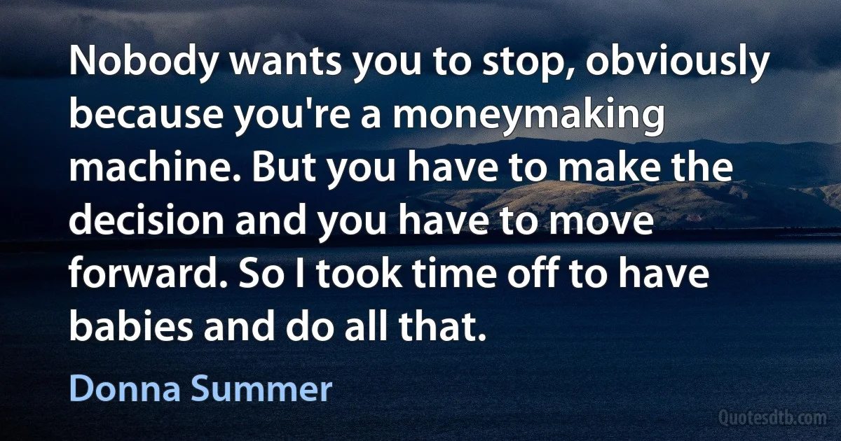 Nobody wants you to stop, obviously because you're a moneymaking machine. But you have to make the decision and you have to move forward. So I took time off to have babies and do all that. (Donna Summer)