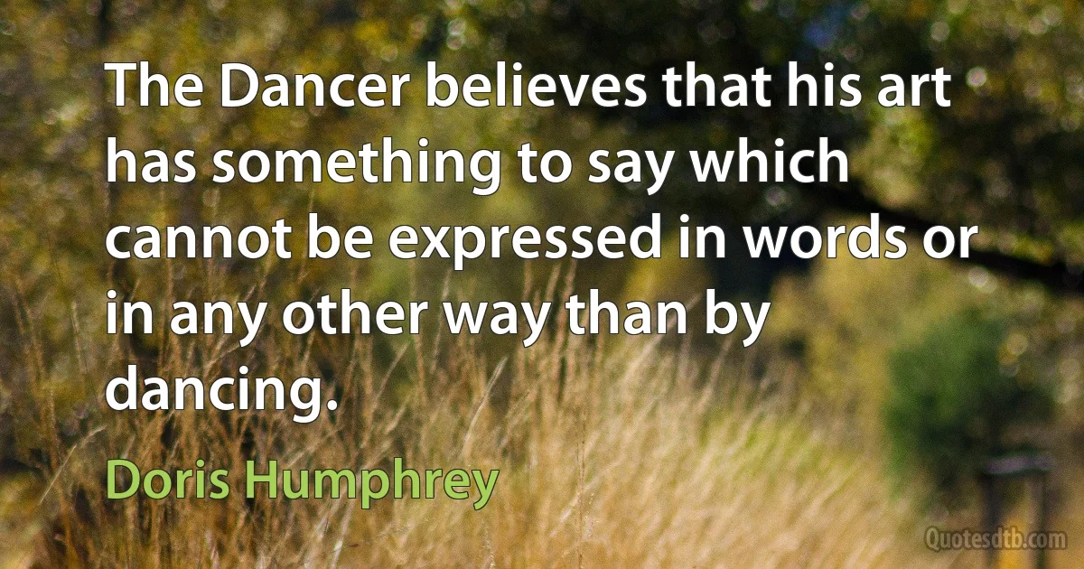 The Dancer believes that his art has something to say which cannot be expressed in words or in any other way than by dancing. (Doris Humphrey)