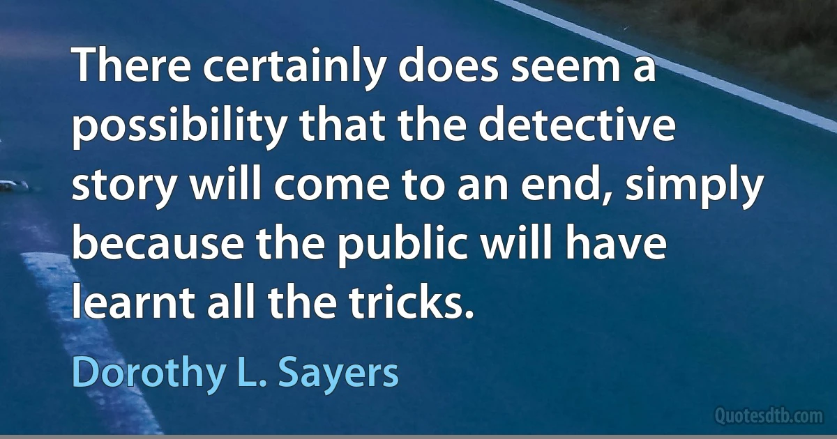 There certainly does seem a possibility that the detective story will come to an end, simply because the public will have learnt all the tricks. (Dorothy L. Sayers)