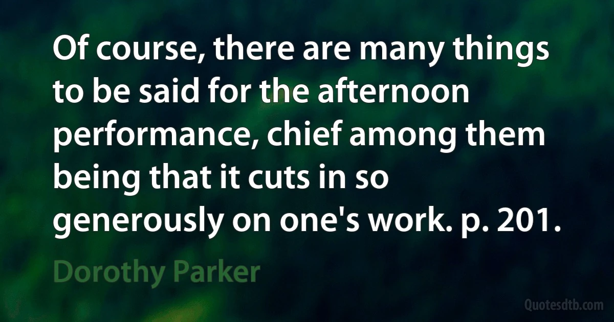 Of course, there are many things to be said for the afternoon performance, chief among them being that it cuts in so generously on one's work. p. 201. (Dorothy Parker)