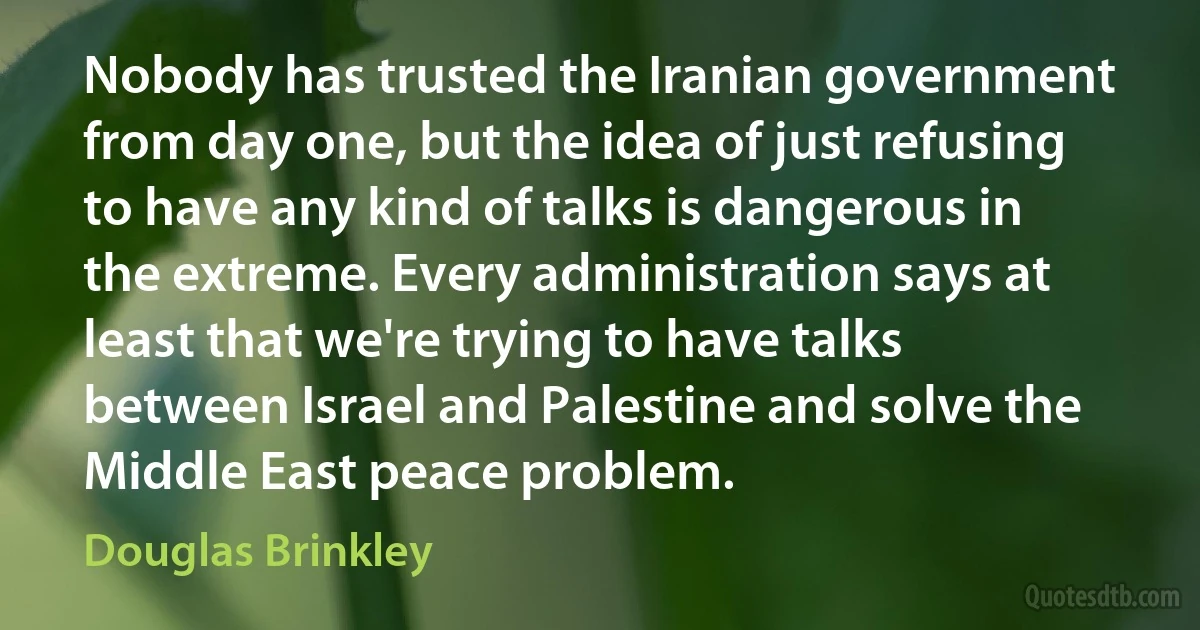 Nobody has trusted the Iranian government from day one, but the idea of just refusing to have any kind of talks is dangerous in the extreme. Every administration says at least that we're trying to have talks between Israel and Palestine and solve the Middle East peace problem. (Douglas Brinkley)