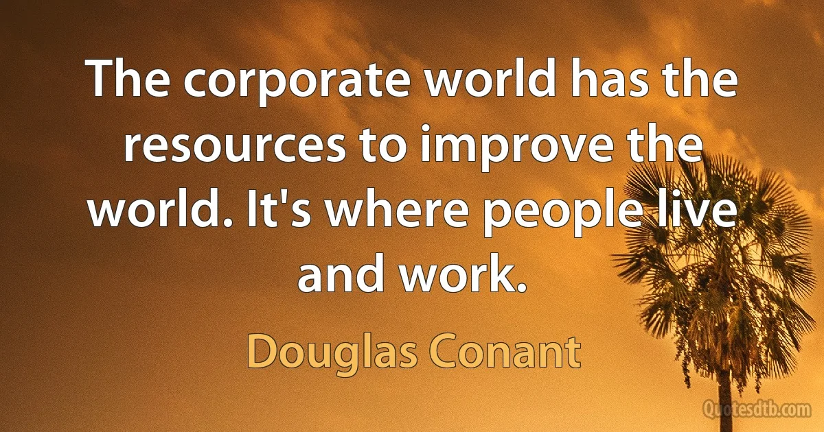 The corporate world has the resources to improve the world. It's where people live and work. (Douglas Conant)