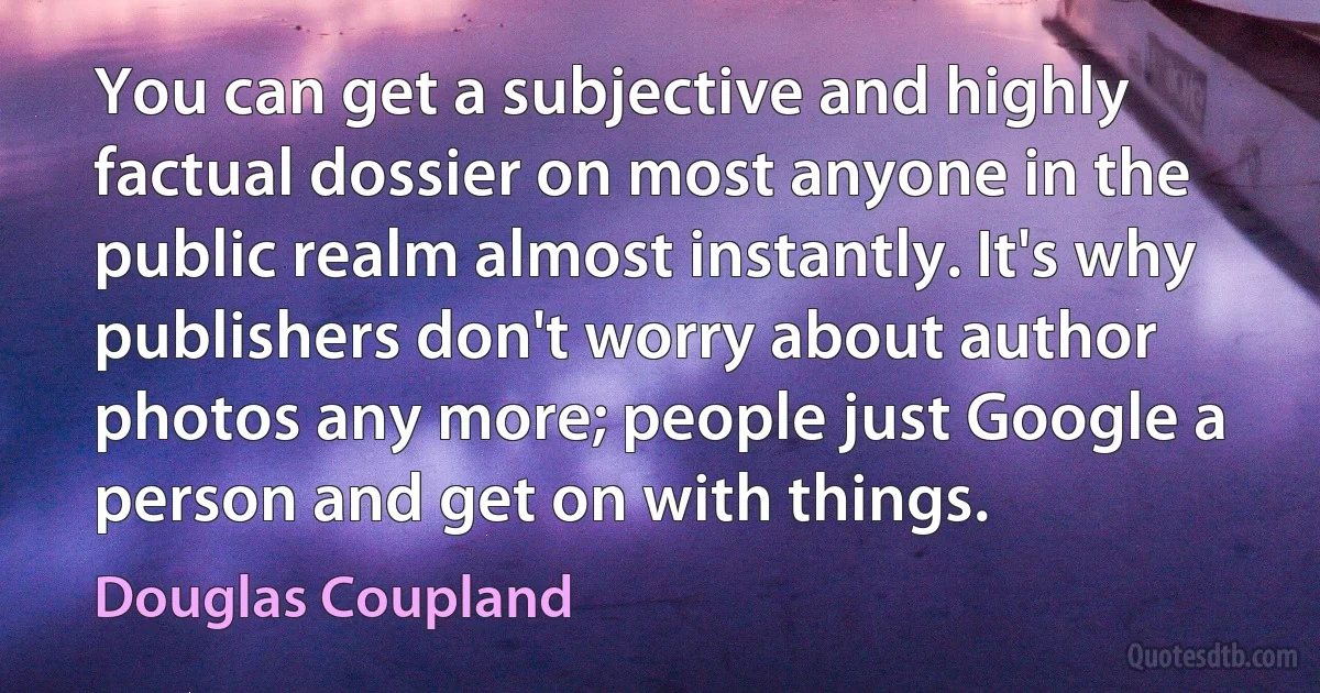 You can get a subjective and highly factual dossier on most anyone in the public realm almost instantly. It's why publishers don't worry about author photos any more; people just Google a person and get on with things. (Douglas Coupland)