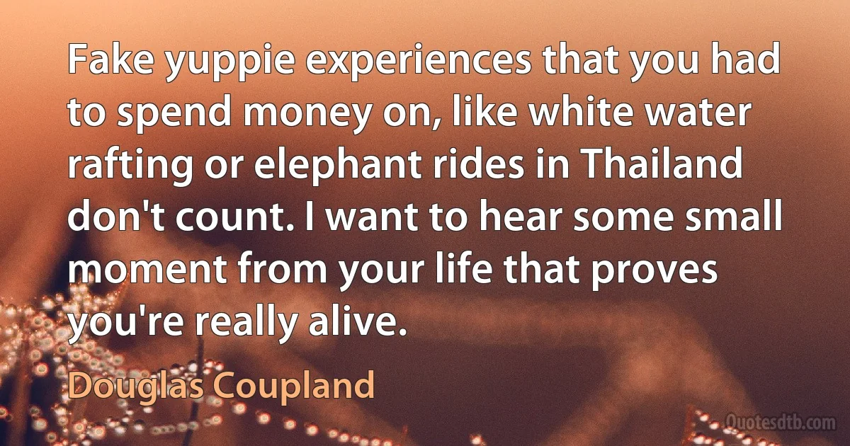 Fake yuppie experiences that you had to spend money on, like white water rafting or elephant rides in Thailand don't count. I want to hear some small moment from your life that proves you're really alive. (Douglas Coupland)