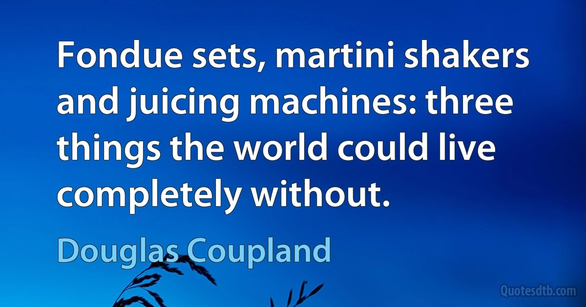 Fondue sets, martini shakers and juicing machines: three things the world could live completely without. (Douglas Coupland)