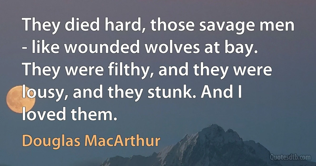 They died hard, those savage men - like wounded wolves at bay. They were filthy, and they were lousy, and they stunk. And I loved them. (Douglas MacArthur)