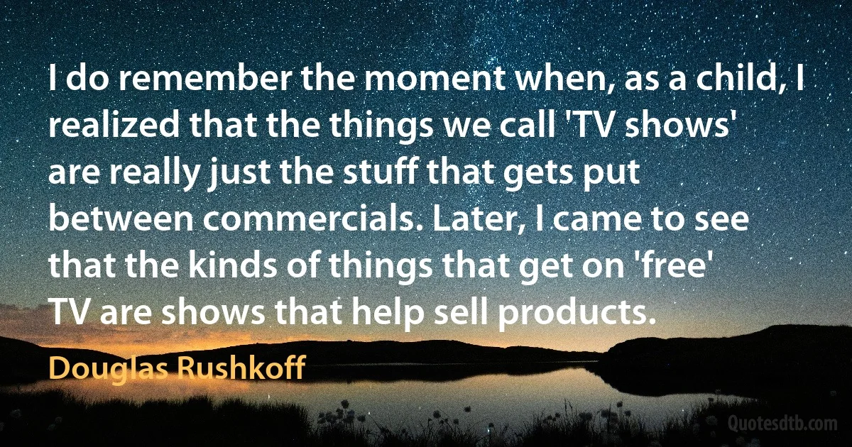 I do remember the moment when, as a child, I realized that the things we call 'TV shows' are really just the stuff that gets put between commercials. Later, I came to see that the kinds of things that get on 'free' TV are shows that help sell products. (Douglas Rushkoff)