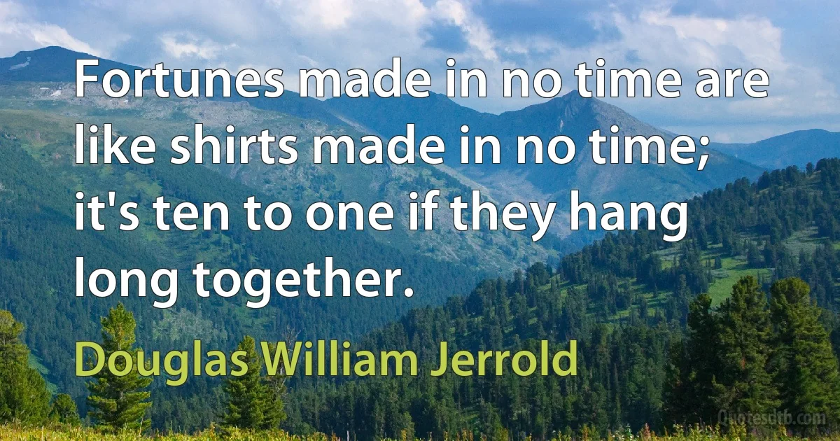 Fortunes made in no time are like shirts made in no time; it's ten to one if they hang long together. (Douglas William Jerrold)