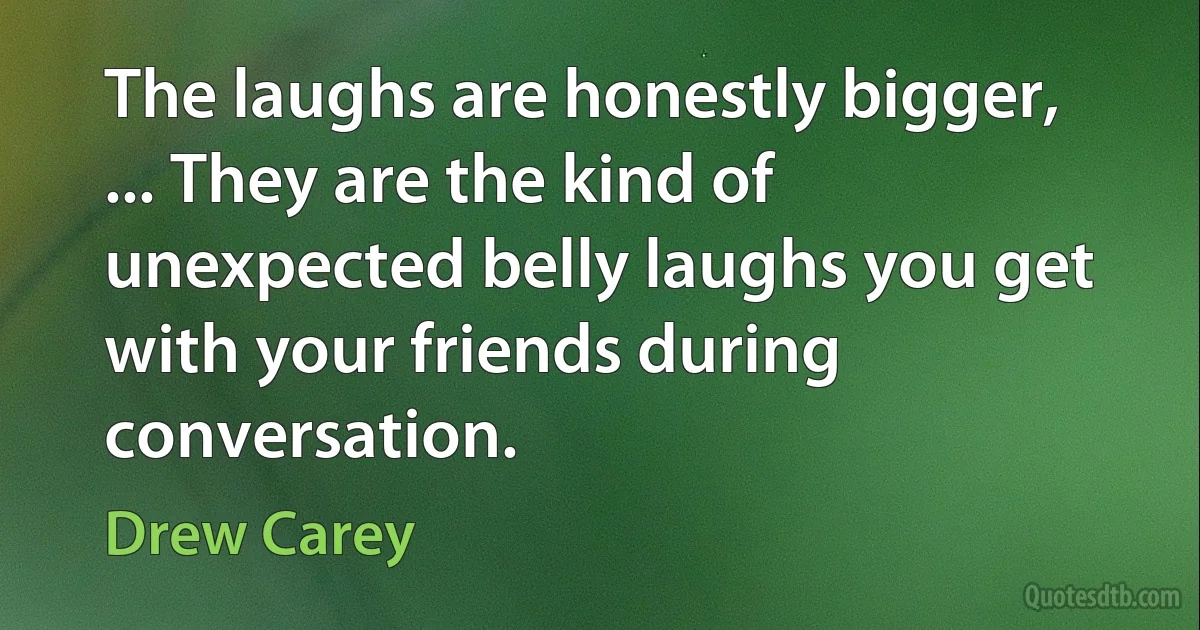 The laughs are honestly bigger, ... They are the kind of unexpected belly laughs you get with your friends during conversation. (Drew Carey)