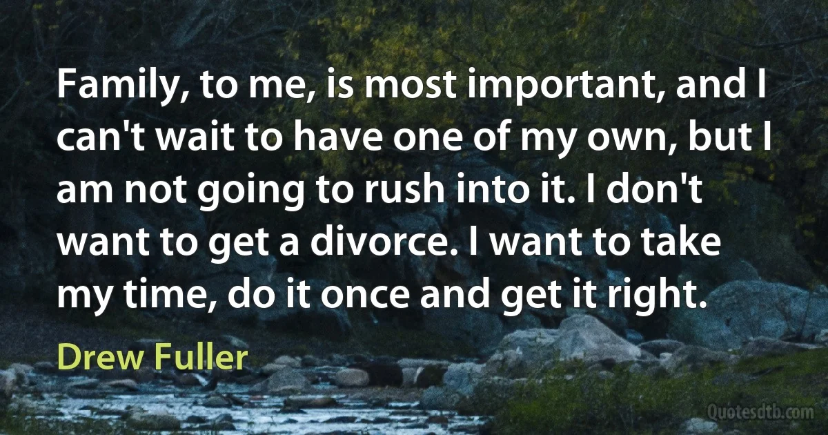 Family, to me, is most important, and I can't wait to have one of my own, but I am not going to rush into it. I don't want to get a divorce. I want to take my time, do it once and get it right. (Drew Fuller)