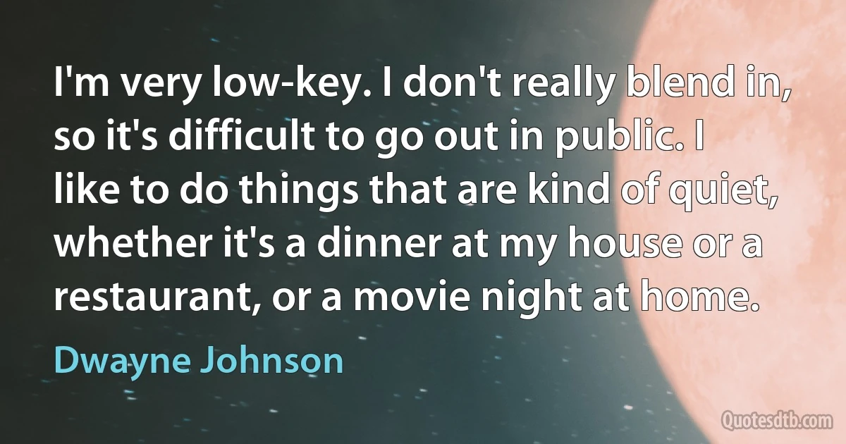 I'm very low-key. I don't really blend in, so it's difficult to go out in public. I like to do things that are kind of quiet, whether it's a dinner at my house or a restaurant, or a movie night at home. (Dwayne Johnson)