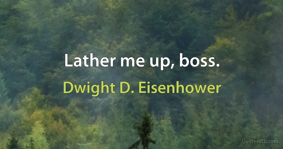 Lather me up, boss. (Dwight D. Eisenhower)