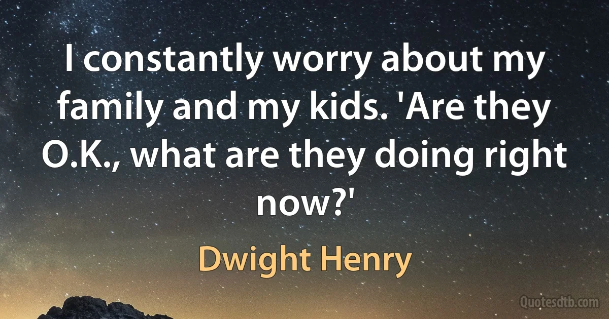 I constantly worry about my family and my kids. 'Are they O.K., what are they doing right now?' (Dwight Henry)